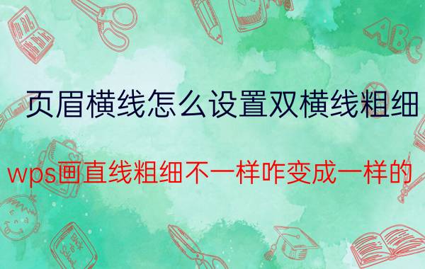 页眉横线怎么设置双横线粗细 wps画直线粗细不一样咋变成一样的？